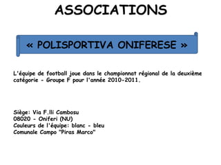 ASSOCIATIONS
L'équipe de football joue dans le championnat régional de la deuxième
catégorie - Groupe F pour l'année 2010-2011.
Siège: Via F.lli Cambosu
08020 - Oniferi (NU)
Couleurs de l'équipe: blanc - bleu
Comunale Campo "Piras Marco"
« POLISPORTIVA ONIFERESE »
 