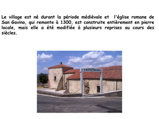 Le village est né durant la période médiévale et l'église romane de
San Gavino, qui remonte à 1300, est construite entièrement en pierre
locale, mais elle a été modifiée à plusieurs reprises au cours des
siècles.
 