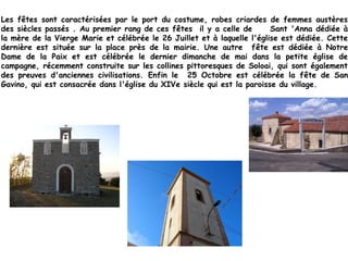 Les fêtes sont caractérisées par le port du costume, robes criardes de femmes austères
des siècles passés . Au premier rang de ces fêtes il y a celle de Sant 'Anna dédiée à
la mère de la Vierge Marie et célébrée le 26 Juillet et à laquelle l'église est dédiée. Cette
dernière est située sur la place près de la mairie. Une autre fête est dédiée à Notre
Dame de la Paix et est célébrée le dernier dimanche de mai dans la petite église de
campagne, récemment construite sur les collines pittoresques de Soloai, qui sont également
des preuves d'anciennes civilisations. Enfin le 25 Octobre est célébrée la fête de San
Gavino, qui est consacrée dans l'église du XIVe siècle qui est la paroisse du village.
 