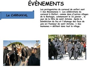 ÉVÈNEMENTS
Le CARNAVAL
Les protagonistes du carnaval de oniferi sont
« Sos Maiomonese ». Les célébrations du
carnaval à Oniferi, comme dans d'autres villages
de la Barbagia, commencent le 16 janvier , le
jour de la fête de saint Antoine. Après la
bénédiction du feu et l'allumage des feux de
joie en l'honneur de saint Antoine, « Sos
maimones » défilent dans tout le village.
 