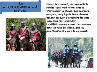 Durant le carnaval, on renouvelle le
rendez-vous traditionnel avec la
“Pentolaccia” à cheval. Les coureurs,
masqués, au galop de leurs chevaux
doivent essayer d'atteindre les pots
suspendus (sas padeddas).
Le défilé commence avec des masques
dans les rues du village, puis au
parc"Ghid"où il y aura le carrousel.
La
« PENTOLACCIA » À
CHEVAL
 