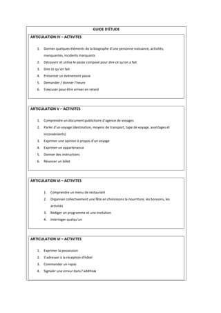 GUIDE D'ÉTUDE
ARTICULATION IV – ACTIVITES
1. Donner quelques éléments de la biographe d’une personne naissance, activités,
manquantes, incidents marquants
2. Découvrir et utilise le passe composé pour dire ce qu’on a fait
3. Dire ce qu’on fait
4. Présenter un évènement passe
5. Demander / donner l’heure
6. S’excuser pour être arriver en retard
ARTICULATION V – ACTIVITES
1. Comprendre un document publicitaire d’agence de voyages
2. Parler d’un voyage (destination, moyens de transport, type de voyage, avantages et
inconvénients)
3. Exprimer une opinion à propos d’un voyage
4. Exprimer un appartenance
5. Donner des instructions
6. Réserver un billet
ARTICULATION VI – ACTIVITES
1. Comprendre un menu de restaurant
2. Organiser collectivement une fête en choisissons la nourriture, les boissons, les
activités
3. Rédiger un programme et une invitation
4. Interroger quelqu’un
ARTICULATION VI – ACTIVITES
1. Exprimer la possession
2. S’adresser à la réception d’hôtel
3. Commander un repas
4. Signaler une erreur dans l’addition
 