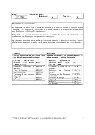 CODE: NOMBRE DE CRÉDITS:
THÉORIQUES PRATIQUES
DESCRIPTION DE LA FORMATION:
Ce programme est élaboré pour et destiné aux étudiants de la filière de tourisme et hôtellerie, niveau
“Tourisme 2” et a pour objectif l’apprentissage de la langue française et de ses savoir-faire oraux et écrits
dans des situations professionnelles et quotidiennes.
L’Equateur a un potentiel touristique important et la maîtrise du français est indispensable pour
communiquer avec les étrangers francophones qui visitent le pays.
Le français est la troisième langue la plus parlée au monde, (40 pays) et permettra aux étudiants d’obtenir
plus facilement des emplois en relation avec le secteur économique et touristique du pays et avec le monde.
PRÉREQUIS CO-REQUIS
Contenus disciplinaires qui doivent être validés
avant d’étudier ce contenu disciplinaire.
CONTENU DISCIPLINAIRE
(MATIERE, UNITE, COURS,
ATELIER, AUTRES)
CODE
Ressources Touristiques et
Hôtelières
ETH01RTH
Théorie du Tourisme ETH01TT
Réception Hôtelière ETH01RH
Techniques de Bar, Restaurant
et Cuisine 1
ETH01C
Anglais 1 ETH01II
Français 1 ETH01F
Contenus disciplinaires qui doivent être étudiés en
même temps que ce contenu disciplinaire.
CONTENU DISCIPLINAIRE
(MATIERE, UNITE, COURS,
ATELIER, AUTRES)
CODE
Techniques d’étages et de
chambres
ETH02TC
Opérations du Tourisme
Réceptif
ETH02OTR
Techniques de Bar, Restaurant
et Cuisine II
ETH02TCR2
Techniques de guidage ETH02TG
Anglais II ETH02III
Français II ETH02III
Art universel ETH02AU
TEXTE ET AUTRES REFERENCES REQUIS POUR LA DELIVRANCE DE LA FORMATION :
2 2ETH02FII
 