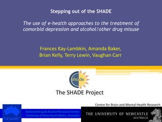 Stepping out of the SHADEThe use of e-health approaches to the treatment of comorbid depression and alcohol/other drug misuse Frances Kay-Lambkin, Amanda Baker,  Brian Kelly, Terry Lewin, Vaughan Carr The SHADE Project Centre for Brain and Mental Health Research National Drug & Alcohol Research Centre University of New South Wales, Australia 