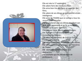 Elle est née le 17 septembre.
Elle adore faire des travaux à main.
Elle aime bien lire des livres et regarder des
films.
Elle adore de ses élèves sa spontanéité et son
intelligence.
Elle aime de l’ESANS que ce collège a tous les
recours pour travailler .
Elle souhaiterait que ses élèves réveillent son
désir pour apprendre et qu’ils se rendent
compte qu’ils sont très chers.
Elle déteste tracer figures géométriques.
Elle a étudié à l’Université Nationale
Autonome du Mexico.
Elle adore lire des livres de Science Fiction.
Elle voyagera à León.
Elle vient d’appliquer un examen à ses élèves.
Elle va apprendre une chanson du Théorème
de Thales.
Elle adore des mathématiques son
abstraction.
Elle souhaite que les élèves aient de
professeurs.
 