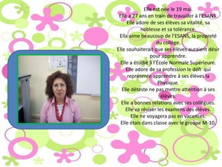 Elle est née le 19 mai.
 Elle a 27 ans en train de travailler à l’ESANS.
      Elle adore de ses élèves sa vitalité, sa
             noblesse et sa tolérance.
 Ella aime beaucoup de l’ESANS, la propreté
                    du collège.
Elle souhaiterait que ses élèves auraient désir
                 pour apprendre.
  Elle a étudié à l’École Normale Supérieure.
     Elle adore de sa profession le défi qui
      représente apprendre à ses élèves la
                     Physique.
   Elle déteste ne pas mettre attention à ses
                       élèves.
  Elle a bonnes relations avec ses collègues.
     Elle va réviser les examens des élèves.
        Elle ne voyagera pas en vacances.
  Elle étais dans classe avec le groupe M-10.
 