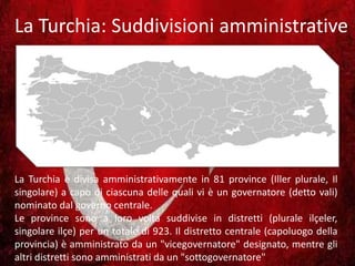 La Turchia: Suddivisioni amministrative
La Turchia è divisa amministrativamente in 81 province (Iller plurale, Il
singolare) a capo di ciascuna delle quali vi è un governatore (detto vali)
nominato dal governo centrale.
Le province sono a loro volta suddivise in distretti (plurale ilçeler,
singolare ilçe) per un totale di 923. Il distretto centrale (capoluogo della
provincia) è amministrato da un "vicegovernatore" designato, mentre gli
altri distretti sono amministrati da un "sottogovernatore"
 