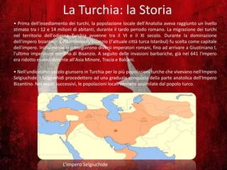 La Turchia: la Storia
• Prima dell'insediamento dei turchi, la popolazione locale dell'Anatolia aveva raggiunto un livello
stimato tra i 12 e 14 milioni di abitanti, durante il tardo periodo romano. La migrazione dei turchi
nel territorio dell'odierna Turchia avvenne tra il VI e il XI secolo. Durante la dominazione
dell'impero bizantino, Costantinopoli/Bisanzio (l'attuale città turca Istanbul) fu scelta come capitale
dell'impero. Inizialmente si susseguirono diversi imperatori romani, fino ad arrivare a Giustiniano I,
l'ultimo imperatore romano di Bisanzio. A seguito delle invasioni barbariche, già nel 641 l'impero
era ridotto essenzialmente all'Asia Minore, Tracia e Balcani.
• Nell'undicesimo secolo giunsero in Turchia per lo più popolazioni turche che vivevano nell'Impero
Selgiuchide. I Selgiuchidi procedettero ad una graduale conquista della parte anatolica dell'Impero
Bizantino. Nei secoli successivi, le popolazioni locali vennero assimilate dal popolo turco.
L’impero Selgiuchide
 