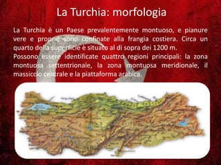 La Turchia: morfologia
La Turchia è un Paese prevalentemente montuoso, e pianure
vere e proprie sono confinate alla frangia costiera. Circa un
quarto della superficie è situato al di sopra dei 1200 m.
Possono essere identificate quattro regioni principali: la zona
montuosa settentrionale, la zona montuosa meridionale, il
massiccio centrale e la piattaforma arabica.
 