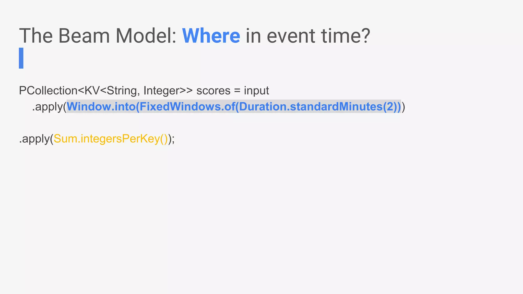 PCollection<KV<String, Integer>> scores = input .apply(Window.into(FixedWindows.of(Duration.standardMinutes(2))) .apply(Sum.integersPerKey()); The Beam Model: Where in event time? 