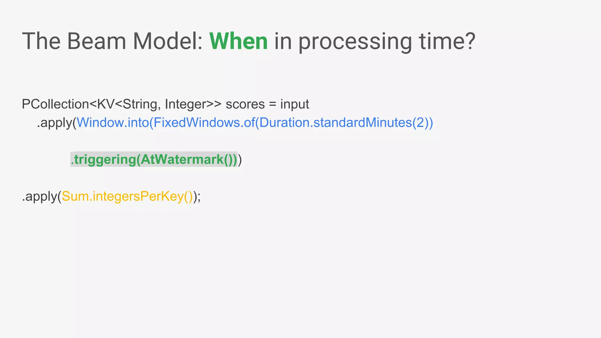 PCollection<KV<String, Integer>> scores = input .apply(Window.into(FixedWindows.of(Duration.standardMinutes(2)) .triggering(AtWatermark())) .apply(Sum.integersPerKey()); The Beam Model: When in processing time? 