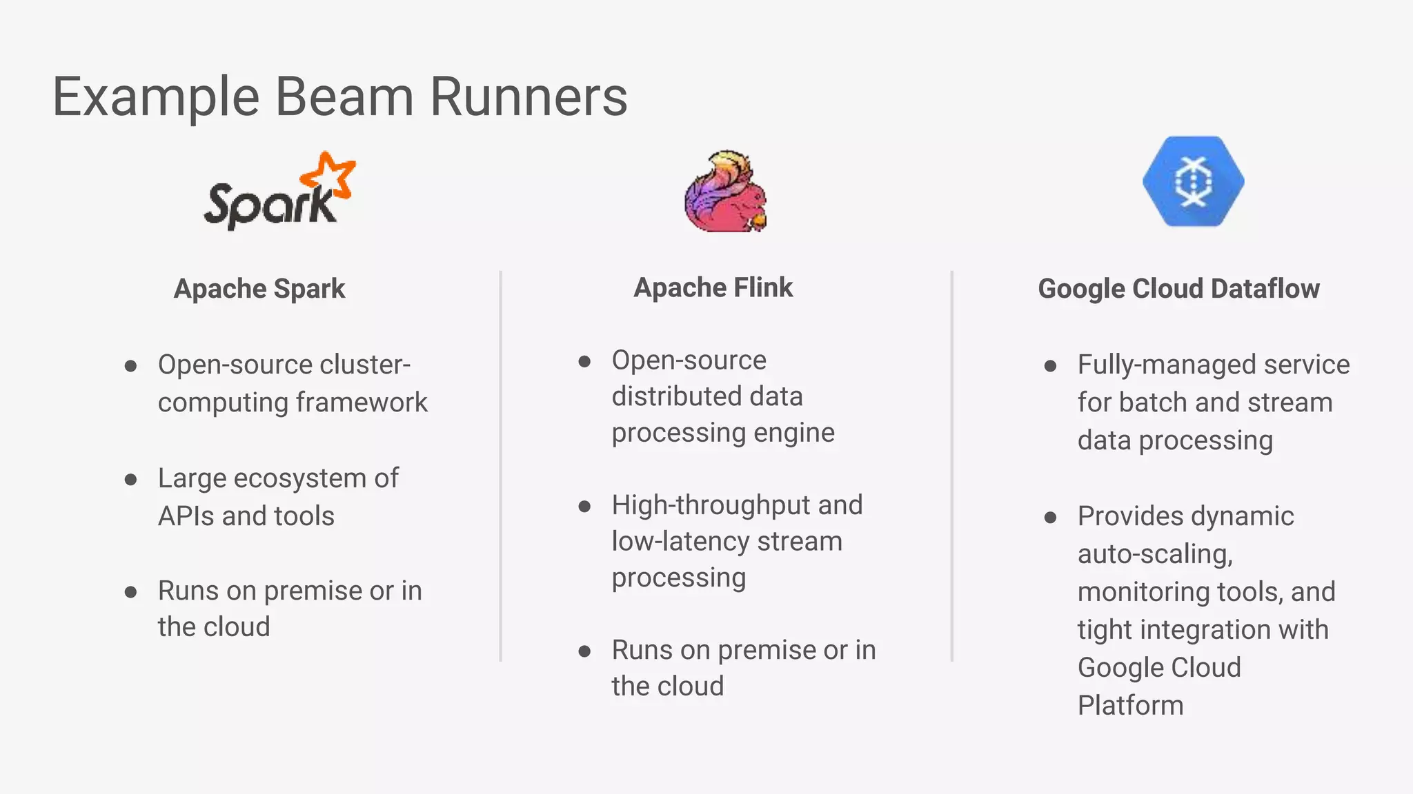 Example Beam Runners Apache Spark ● Open-source cluster- computing framework ● Large ecosystem of APIs and tools ● Runs on premise or in the cloud Apache Flink ● Open-source distributed data processing engine ● High-throughput and low-latency stream processing ● Runs on premise or in the cloud Google Cloud Dataflow ● Fully-managed service for batch and stream data processing ● Provides dynamic auto-scaling, monitoring tools, and tight integration with Google Cloud Platform 