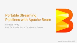 Portable Streaming
Pipelines with Apache Beam
Frances Perry
PMC for Apache Beam, Tech Lead at Google
Kafka Summit, May 2017
 