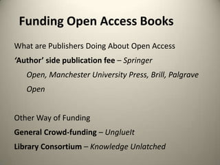 Funding Open Access Books
What are Publishers Doing About Open Access
‘Author’ side publication fee – Springer
Open, Manchester University Press, Brill, Palgrave
Open
Other Way of Funding
General Crowd-funding – UnglueIt
Library Consortium – Knowledge Unlatched

 