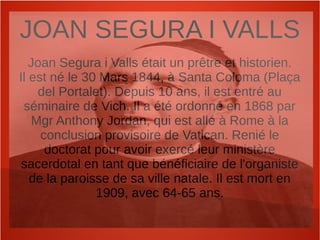 JOAN SEGURA I VALLS
Joan Segura i Valls était un prêtre et historien.
Il est né le 30 Mars 1844, à Santa Coloma (Plaça
del Portalet). Depuis 10 ans, il est entré au
séminaire de Vich. Il a été ordonné en 1868 par
Mgr Anthony Jordan, qui est allé à Rome à la
conclusion provisoire de Vatican. Renié le
doctorat pour avoir exercé leur ministère
sacerdotal en tant que bénéficiaire de l'organiste
de la paroisse de sa ville natale. Il est mort en
1909, avec 64-65 ans.
 