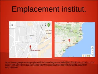 Emplacement institut.
https://www.google.es/maps/place/IES+Joan+Segura+I+Valls/@41.5313015,1.379511,17z/
data=!4m5!3m4!1s0x12a4174196e4894f:0xcaede5296f406849!8m2!3d41.5312975!
4d1.3816997
 