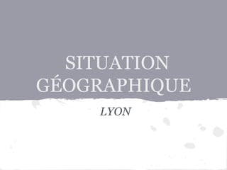 SITUATION
GÉOGRAPHIQUE
LYON
 