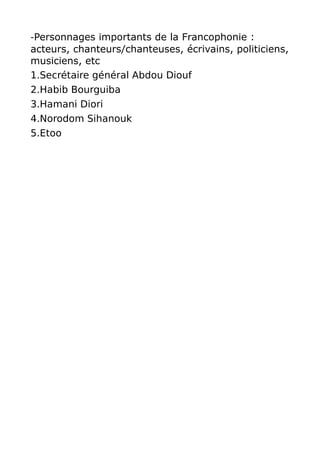 -Personnages importants de la Francophonie :
acteurs, chanteurs/chanteuses, écrivains, politiciens,
musiciens, etc
1.Secrétaire général Abdou Diouf
2.Habib Bourguiba
3.Hamani Diori
4.Norodom Sihanouk
5.Etoo
 