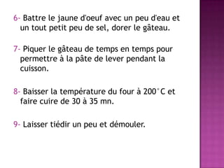 6- Battre le jaune d'oeuf avec un peu d'eau et
un tout petit peu de sel, dorer le gâteau.
7- Piquer le gâteau de temps en temps pour
permettre à la pâte de lever pendant la
cuisson.
8- Baisser la température du four à 200°C et
faire cuire de 30 à 35 mn.
9- Laisser tiédir un peu et démouler.

 
