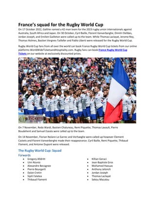 France’s squad for the Rugby World Cup
On 17 October 2022, Galthie named a 42-man team for the 2023 rugby union internationals against
Australia, South Africa and Japan. On 30 October, Cyril Baille, Florent Vanverberghe, Dimitri Delibes,
Jordan Joseph, and Emilien Gailleton were called up to the team. While Thomas Laclayat, Jerome Rey,
Thomas Holmes, Bastien Vergnes-Taillefer and Pablo Uberti were released for the Rugby World Cup.
Rugby World Cup fans from all over the world can book France Rugby World Cup tickets from our online
platforms WorldWideTicketsandHospitality.com. Rugby fans can book France Rugby World Cup
Tickets on our website at exclusively discounted prices.
On 7 November, Reda Wardi, Bastien Chalureau, Remi Piquette, Thomas Lavault, Pierre
Boudehent and Samuel Ezeala were called up to the team.
On 14 November, Florian Nolann Le Garrec and Verhaeghe were called-up however Clement
Castets and Florent Vanverberghe made their reappearance. Cyril Baille, Remi Piquette, Thibaud
Flament, and Antoine Dupont were released.
The Rugby World Cup: Squad
Forwards
 Gregory Alldritt
 Uini Atonio
 Alexandre Becognee
 Pierre Bourgarit
 Dylan Cretin
 Sipili Falatea
 Thibaud Flament
 Killian Geraci
 Jean-Baptiste Gros
 Mohamed Haouas
 Anthony Jelonch
 Jordan Joseph
 Thomas Laclayat
 Sekou Macalou
 