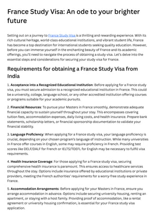 France Study Visa: An ode to your brighter
future
Setting out on a journey to France Study Visa is a thrilling and rewarding experience. With its
rich cultural heritage, world-class educational institutions, and vibrant student life, France
has become a top destination for international students seeking quality education. However,
before you can immerse yourself in the enchanting beauty of France and its academic
offerings, you’ll need to navigate the process of obtaining a study visa. Let’s delve into the
essential steps and considerations for securing your study visa for France.
Requirements for obtaining a France Study Visa from
India
1. Acceptance into a Recognized Educational Institution: Before applying for a France study
visa, you must secure admission to a recognized educational institution in France. This could
be a university, college, language school, or any other accredited institution offering courses
or programs suitable for your academic pursuits.
2. Financial Resources: To pursue your Masters in France smoothly, demonstrate adequate
financial capacity to sustain yourself throughout your stay. This encompasses covering
tuition fees, accommodation expenses, daily living costs, and health insurance. Prepare bank
statements, scholarship letters, or financial sponsorship documentation to validate your
financial stability.
3. Language Proficiency: When applying for a France study visa, your language proficiency is
crucial, depending on your chosen program’s language of instruction. While many universities
in France offer courses in English, some may require proficiency in French. Providing test
scores like DELF/DALF for French or IELTS/TOEFL for English may be necessary to fulfill visa
requirements.
4. Health Insurance Coverage: For those applying for a France study visa, securing
comprehensive health insurance is paramount. This ensures access to healthcare services
throughout the stay. Options include insurance offered by educational institutions or private
providers, meeting the French authorities’ requirements for a worry-free study experience in
France.
5. Accommodation Arrangements: Before applying for your Masters in France, ensure you
arrange accommodation in advance. Options include securing university housing, renting an
apartment, or staying with a host family. Providing proof of accommodation, like a rental
agreement or university housing confirmation, is essential for your France study visa
application.
 