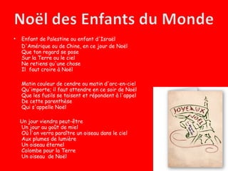 •   Enfant de Palestine ou enfant d'Israël
    D'Amérique ou de Chine, en ce jour de Noël
    Que ton regard se pose
    Sur la Terre ou le ciel
    Ne retiens qu'une chose
    Il faut croire à Noël

    Matin couleur de cendre ou matin d'arc-en-ciel
    Qu'importe; il faut attendre en ce soir de Noël
    Que les fusils se taisent et répondent à l'appel
    De cette parenthèse
    Qui s'appelle Noël

    Un jour viendra peut-être
    Un jour au goût de miel
    Où l'on verra paraître un oiseau dans le ciel
    Aux plumes de lumière
    Un oiseau éternel
    Colombe pour la Terre
    Un oiseau de Noël
 