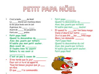 •   C'est la belle _____de Noël         •   Petit papa _______
    La _____ étend son manteau blanc        Quand tu descendras du _______
    Et les yeux levés vers le ciel          Avec des jouets par milliers
    À genoux, les _____ _____               N'oublie pas mon ____ soulier
    Avant de _____ les paupières        •   Et quand tu ____sur ton beau nuage
    Font une _____ prière                   Viens d'abord sur notre ____
•   Petit papa Noël                         Je n'ai pas été __les ___très sage
    Quand tu descendras du _______          Mais j'en demande ______
    Avec des jouets par milliers             Petit papa Noël
    N'oublie pas mon petit soulier.         Quand tu descendras du ciel
    Mais avant de ________                  Avec des jouets par milliers
    Il faudra bien te couvrir               N'oublie pas mon petit soulier.
    Dehors tu vas avoir si                  Petit papa Noël
    ___________
    C'est un peu à cause de ________
•   Il me tarde que le jour _________
    Pour voir si tu m'as apporté
    Tous les beaux joujoux que je ___
    en rêve
    Et que ___ t'ai commandés.
•
 