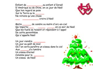 Enfant de ___________ou enfant d'Israël
D'Amérique ou de Chine, en ce jour de Noël
Que ton regard se pose
Sur la Terre ou le ______
Ne retiens qu'une chose
___ ___________ croire à Noël

Matin ______ de cendre ou matin d'arc-en-ciel
Qu'importe; ___       _____ _____ en ce soir de Noël
Que les fusils se taisent et répondent à l'appel
De cette parenthèse
Qui s'appelle Noël

Un jour viendra ________
Un jour au goût de miel
Où l'on verra paraître un oiseau dans le ciel
Aux ______d e lumière
Un oiseau éternel
Colombe pour la _______
Un oiseau de Noël
 