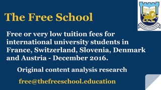 free@thefreeschool.education
Original content analysis research
The Free School
Free or very low tuition fees for
international university students in
France, Switzerland, Slovenia, Denmark
and Austria - December 2016.
 