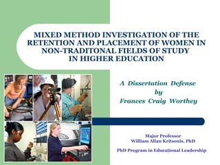 1
MIXED METHOD INVESTIGATION OF THE
RETENTION AND PLACEMENT OF WOMEN IN
NON-TRADITONAL FIELDS OF STUDY
IN HIGHER EDUCATION
A Dissertation Defense
by
Frances Craig Worthey
Major Professor
William Allan Kritsonis, PhD
PhD Program in Educational Leadership
 