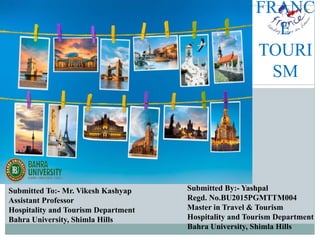 FRANC
E
TOURI
SM
Submitted To:- Mr. Vikesh Kashyap
Assistant Professor
Hospitality and Tourism Department
Bahra University, Shimla Hills
Submitted By:- Yashpal
Regd. No.BU2015PGMTTM004
Master in Travel & Tourism
Hospitality and Tourism Department
Bahra University, Shimla Hills
 