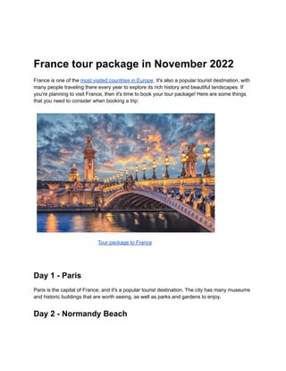 France tour package in November 2022
France is one of the most visited countries in Europe. It's also a popular tourist destination, with
many people traveling there every year to explore its rich history and beautiful landscapes. If
you're planning to visit France, then it's time to book your tour package! Here are some things
that you need to consider when booking a trip:
Tour package to France
Day 1 - Paris
Paris is the capital of France, and it's a popular tourist destination. The city has many museums
and historic buildings that are worth seeing, as well as parks and gardens to enjoy.
Day 2 - Normandy Beach
 