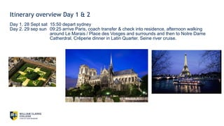 Itinerary overview Day 1 & 2
Day 1. 28 Sept sat 15:50 depart sydney
Day 2. 29 sep sun 09:25 arrive Paris, coach transfer & check into residence, afternoon walking
around Le Marais / Place des Vosges and surrounds and then to Notre Dame
Catherdral. Crêperie dinner in Latin Quarter. Seine river cruise.
 