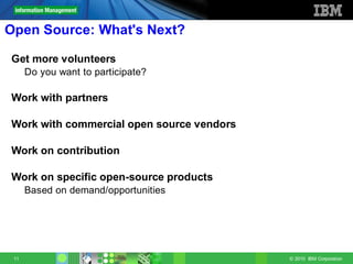Open Source: What's Next?

Get more volunteers
      Do you want to participate?

Work with partners

Work with commercial open source vendors

Work on contribution

Work on specific open-source products
      Based on demand/opportunities




 11                                        © 2010 IBM Corporation
 