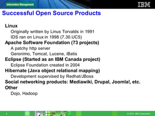 Successful Open Source Products

Linux
     Originally written by Linus Torvalds in 1991
     IDS ran on Linux in 1998 (7.30.UC5)
Apache Software Foundation (73 projects)
     A patchy http server
     Geronimo, Tomcat, Lucene, iBatis
Eclipse (Started as an IBM Canada project)
     Eclipse Foundation created in 2004
Hibernate (Java object relational mapping)
     Development supervised by Redhat/JBoss
Social networking products: Mediawiki, Drupal, Joomla!, etc.
Other
     Dojo, Hadoop



 4                                                    © 2010 IBM Corporation
 