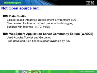 Not Open source but...

 IBM Data Studio
     Eclipse-based Integrated Development Environment (IDE)
     Can be used for Informix stored procedures debugging
     Bundled with Informix (11.70) media

 IBM WebSphere Application Server Community Edition (WASCE)
     Used Apache Tomcat and Geronimo
     Free download. Fee-based support available by IBM




 6                                                            © 2010 IBM Corporation
 
