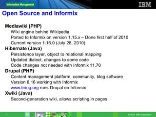 Open Source and Informix

Mediawiki (PHP)
     W iki engine behind W ikipedia
     Ported to Informix on version 1.15.x – Done first half of 2010
     Current version 1.16.0 (July 28, 2010)
Hibernate (Java)
     Persistence layer, object to relational mapping
     Updated dialect, changes to some code
     Code changes not needed with Informix 11.70
Drupal (PHP)
     Content management platform, community, blog software
     Version 6.16 working with Informix
     www.briug.org runs Drupal on Informix
Xwiki (Java)
     Second-generation wiki, allows scripting in pages


 7                                                                © 2010 IBM Corporation
 