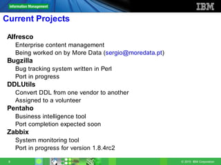 Current Projects

 Alfresco
     Enterprise content management
     Being worked on by More Data (sergio@moredata.pt)
 Bugzilla
     Bug tracking system written in Perl
     Port in progress
 DDLUtils
     Convert DDL from one vendor to another
     Assigned to a volunteer
 Pentaho
     Business intelligence tool
     Port completion expected soon
 Zabbix
     System monitoring tool
     Port in progress for version 1.8.4rc2

 8                                                       © 2010 IBM Corporation
 