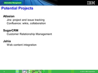 Potential Projects

 Atlasian
     Jira: project and issue tracking
     Confluence: wikis, collaboration

 SugarCRM
     Customer Relationship Management

 Jahia
     W eb content integration




 9                                      © 2010 IBM Corporation
 