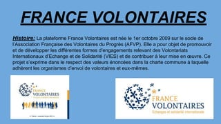 FRANCE VOLONTAIRES
Histoire: La plateforme France Volontaires est née le 1er octobre 2009 sur le socle de
l’Association Française des Volontaires du Progrès (AFVP). Elle a pour objet de promouvoir
et de développer les différentes formes d’engagements relevant des Volontariats
Internationaux d’Echange et de Solidarité (VIES) et de contribuer à leur mise en œuvre. Ce
projet s’exprime dans le respect des valeurs énoncées dans la charte commune à laquelle
adhèrent les organismes d’envoi de volontaires et eux-mêmes.
 