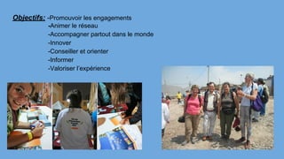 Objectifs: -Promouvoir les engagements
-Animer le réseau
-Accompagner partout dans le monde
-Innover
-Conseiller et orienter
-Informer
-Valoriser l’expérience
 
