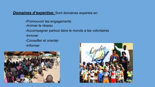 Domaines d’expertise: Sont domaines expertes en:
-Promouvoir les engagements
-Animer le réseau
-Accompagner partout dans le monde a les volontaires
-Innover
-Conseiller et orienter
-Informer
 