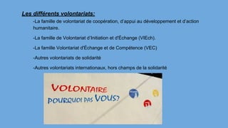 Les différents volontariats:
-La famille de volontariat de coopération, d’appui au développement et d’action
humanitaire.
-La famille de Volontariat d’Initiation et d'Échange (VIEch).
-La famille Volontariat d'Échange et de Compétence (VEC)
-Autres volontariats de solidarité
-Autres volontariats internationaux, hors champs de la solidarité
 