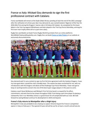 France vs Italy: Mickael Gou demands to sign the first
professional contract with Catalans
France worldwide will remain at the Stade Gilbert Brutus pending at least the end of the 2021 campaign
after the ratification of a three-year deal. Gou demand 22, was named Catalans’ Beginner of the Year for
2018 after first joining the Dragons’ reserve side in St Esteve XIII Catalan. He completed his first-team
debut in the Test Cup against Whitehaven and later played in the Trial Cup final at Wembley, winning his
first-ever main trophy while still on a part-time salary.
Rugby fans worldwide can book France Rugby World Cup tickets from our online platforms
WorldWideTicketsandHospitality.com. Rugby fans can book France vs Italy Tickets on our website at
exclusively discounted prices.
Gou demand said I’m very content to sign my first full-time agreement with the Catalans Dragons. It was
my main goal when I joined the club’s standby team. This season has been enchanted for me, with my
introductions with the Dragons and above all the Challenge Cup Final at Wembley. I have now got to
keep on working hard to convert into one of the best Super League players in the years to come.
Catalans coach Steve McNamara said Mickael’s first full-time bond is a reward for his effort,
commitment, and wish that he has shown throughout 2018. From being a part-time player to playing a
noteworthy role in our Wembley victory is a great lesson for all complicated with our club. We look
forward to seeing Mickael continue his development in 2019 and beyond.
France's Coly returns to Montpellier after a thigh injury
Montpellier's Coly was probable to be a backup to captain Antoine Dupont for France's competition
opener in Italy on February 5. The opened 23-year-old will be out for at least a month and will also be
 