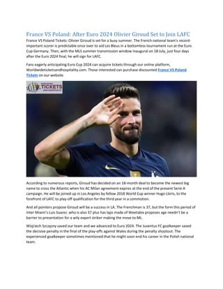 France VS Poland: After Euro 2024 Olivier Giroud Set to Join LAFC
France VS Poland Tickets: Olivier Giroud is set for a busy summer. The French national team’s record-
important scorer is predictable once over to aid Les Bleus in a bottomless tournament run at the Euro
Cup Germany. Then, with the MLS summer transmission window inaugural on 18 July, just four days
after the Euro 2024 final, he will sign for LAFC.
Fans eagerly anticipating Euro Cup 2024 can acquire tickets through our online platform,
Worldwideticketsandhospitality.com. Those interested can purchase discounted France VS Poland
Tickets on our website.
According to numerous reports, Giroud has decided on an 18-month deal to become the newest big
name to cross the Atlantic when his AC Milan agreement expires at the end of the present Serie A
campaign. He will be joined up in Los Angeles by fellow 2018 World Cup winner Hugo Lloris, to the
forefront of LAFC to play-off qualification for the third year in a commotion.
And all pointers propose Giroud will be a success in LA. The Frenchman is 37, but the form this period of
Inter Miami’s Luis Suarez. who is also 37 plus has laps made of Weetabix proposes age needn’t be a
barrier to presentation for a wily expert striker making the move to ML.
Wojciech Szczęsny saved our team and we advanced to Euro 2024. The Juventus FC goalkeeper saved
the decisive penalty in the final of the play-offs against Wales during the penalty shootout. The
experienced goalkeeper sometimes mentioned that he might soon end his career in the Polish national
team.
 