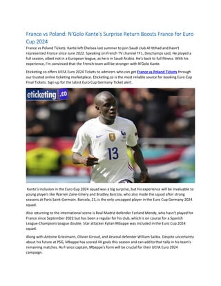 France vs Poland: N'Golo Kante's Surprise Return Boosts France for Euro
Cup 2024
France vs Poland Tickets: Kante left Chelsea last summer to join Saudi club Al Ittihad and hasn't
represented France since June 2022. Speaking on French TV channel TF1, Deschamps said, He played a
full season, albeit not in a European league, as he is in Saudi Arabia. He's back to full fitness. With his
experience, I'm convinced that the French team will be stronger with N'Golo Kante.
Eticketing.co offers UEFA Euro 2024 Tickets to admirers who can get France vs Poland Tickets through
our trusted online ticketing marketplace. Eticketing.co is the most reliable source for booking Euro Cup
Final Tickets. Sign up for the latest Euro Cup Germany Ticket alert.
Kante's inclusion in the Euro Cup 2024 squad was a big surprise, but his experience will be invaluable to
young players like Warren Zaire-Emery and Bradley Barcola, who also made the squad after strong
seasons at Paris Saint-Germain. Barcola, 21, is the only uncapped player in the Euro Cup Germany 2024
squad.
Also returning to the international scene is Real Madrid defender Ferland Mendy, who hasn't played for
France since September 2022 but has been a regular for his club, which is on course for a Spanish
League-Champions League double. Star attacker Kylian Mbappe was included in the Euro Cup 2024
squad.
Along with Antoine Griezmann, Olivier Giroud, and Arsenal defender William Saliba. Despite uncertainty
about his future at PSG, Mbappe has scored 44 goals this season and can add to that tally in his team's
remaining matches. As France captain, Mbappe's form will be crucial for their UEFA Euro 2024
campaign.
 