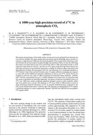TeIIus(1999),51B,170-193
Printedin UK all rightsreserued
Copyright@Munksgaard,1999
TELLUS
rssN02806495
A 1000-yearhighprecisionrecordof d13Cin
atmosphericCO,
By R. J. FRANCEYI,2*, C. E. ALLISONI, D. M. ETHERIDGEI, C. M. TRUDINGERI.2
I. G. ENTINGT'2, M. LEUENBERGER3, R. L. LANGENFELDST, E. MICHEL4 ,andL,P. STEELEI''?;
1CSIRO Atmospheric Research,Priuate Bag No.1 Aspendale,Victoria 3195,Australia; 2Cooperatiue
Research Centre for Southern Hemisphere Meteorology, Victoria 3168, Australia; 3Climate and
Enoironmental Physics, Physics Institute, Uniuersity of Bern, Sidlerstasse 5, 3012 Bern, Switzerland;
aCentreilesFaiblesRadioactiuites,Laboratoire CN RS-CEA, 91198Gif sur YuetteCedex,France
(Manuscript received3 February 1998;in final form 14 September1998)
ABSTRACT
We present measurements of the stable carbon isotope ratio in air extracted from Antarctic ice
core and firn samples The same samples were previously used by Etheridge and co-workers to
construct a high precision 1000-yearrecord ofatmospheric CO, concentration, featuring a close
link between the ice and modern records and high-time resolution. Here, we start by confirming
the trend in the Cape Grim in situ 6r3C record from 1982to 1996,and extend it back to 1978
using the Cape Grim Air Archive. The firn air 613Cagrees with the Cape Grim record, but
only after correction for gravitational separation at depth, for diffusion effects associated with
disequilibrium between the atmosphere and firm, and allowance for a latidudinal gradient in
dr3c between Cape Grim and the Antarctic coast. Complex calibration strategies are required
to cope with several additional systematic influences on the ice core 613Crecord. Errors are
assigned to each ice cote value to reflect statistical and systematic biases (between +0.025%0
and +0.07%d; uncertainties(of up to +0.05%0)between core-versus-core,ice-versus-firnand
firn-versus-troposphere are described separately. An almost continuous atmospheric history of
613C over 1000 years results, exhibiting significant decadal-to-century scale variability unlike
that from earlier proxy records.The decreasein d13Cfrom 1860 to 1960 involves a seriesof
steps confirming enhanced sensitivity of d13C to decadal timescale-forcing, compared to the
CO, record. Synchronous with a "Little Ice Age" CO, decrease,an enhancement of d13Cimplies
a terrestrial response to cooler temperatures. Between 1200AD and 1600 AD, the atmospheric
d13Cappear stable
1. Introduction
The most striking change in the modern and
ice core records of atmospheric COt over recent
centuries is the increase attributed to industrial.
mainly fossil fuel, emissions (Keeling eI a1.,1989a;
Etheridge et al., 1996). Significant CO, perturba-
tions can also be expected from land-use change
(Houghton et a1.,1983).Both perturbations influ-
ence the atmospheric stable carbon isotope ratio
r3clt2c. The majority of land plants employ the
C3 photosynthetic pathway which resultsin stored
carbon approximately 18%odepleted in 13Cwith
respect to the atmosphere (Farquhar et a1.,1982).
Around 2lo/o of carbon uptake by modern plants
is via C4 photosynthesis, so that the global mean
discrimination is marginally less, around 15%o
(Lloyd and Farquhar, 1994). Fossil fuel releases
involve the combustion of ancient, mainly C3
photosynthate, slightly isotopically modified overx Corresponding author
Tellus51B(1999),2
 