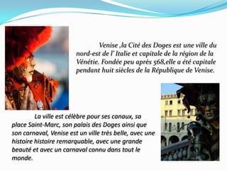 Venise ,la Cité des Doges estuneville du nord-est de l’ Italie et capitale de la région de la Vénétie. Fondéepeu après 568,elle a étécapitale pendant huitsiècles de la République de Venise.	La villeest célèbre pour sescanaux, saplace Saint-Marc, son palais des Doges ainsique son carnaval, Venise est un villetrès belle, avec une histoire histoire remarquable, avec une grande beauté et avec un carnaval connu dans tout le monde. 