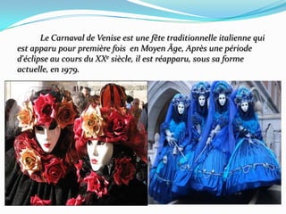           Le Carnaval de Veniseestune fête traditionnelleitaliennequi    est apparu pour première fois  en MoyenÂge, Après unepérioded'éclipse au cours du XXe siècle, ilestréapparu, soussaformeactuelle, en 1979.