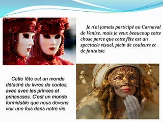      Je n'ai jamais participé au Carnaval de Venise, mais je veux beaucoup cette chose parce que cette fête estun spectacle visuel, plein de couleurs et de fantaisie.    Cette fête est un monde détaché du livres de contes, avec avec les princes et princesses. C'est un monde formidable que nous devons  voir une fois dans notre vie.